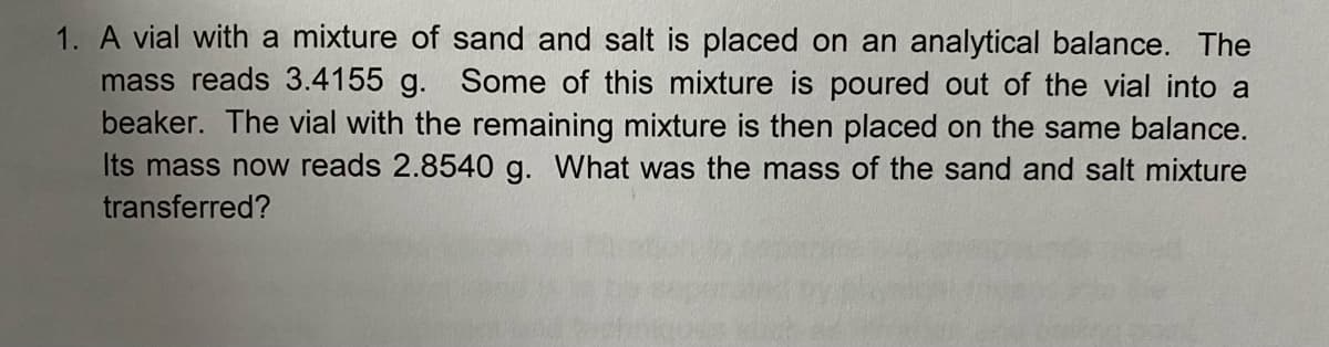 1. A vial with a mixture of sand and salt is placed on an analytical balance. The
mass reads 3.4155 g. Some of this mixture is poured out of the vial into a
beaker. The vial with the remaining mixture is then placed on the same balance.
Its mass now reads 2.8540 g. What was the mass of the sand and salt mixture
transferred?
