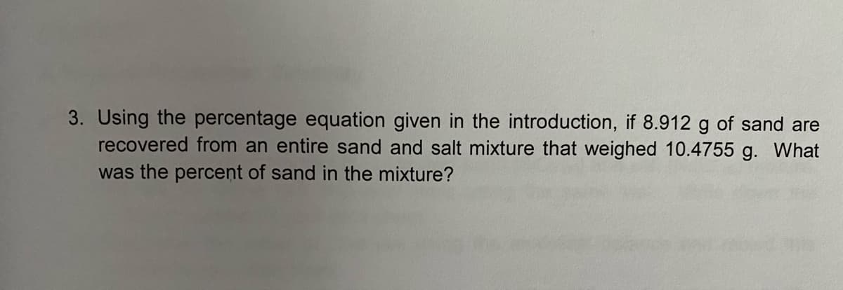 3. Using the percentage equation given in the introduction, if 8.912 g of sand are
recovered from an entire sand and salt mixture that weighed 10.4755 g. What
was the percent of sand in the mixture?
