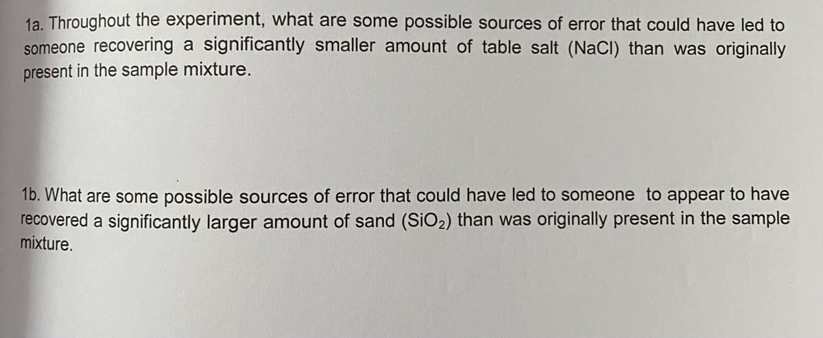 1a. Throughout the experiment, what are some possible sources of error that could have led to
someone recovering a significantly smaller amount of table salt (NaCI) than was originally
present in the sample mixture.
16. What are some possible sources of error that could have led to someone to appear to have
recovered a significantly larger amount of sand (SiO2) than was originally present in the sample
mixture.
