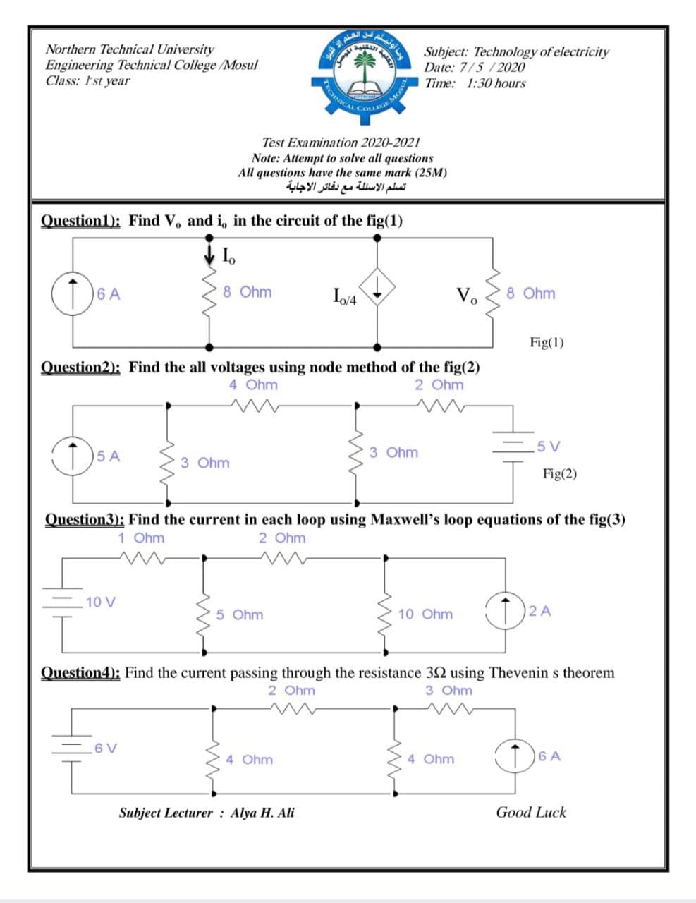 CINICAL COLLEGEN
وما أوتيلم
من العلم
Northern Technical University
Engineering Technical College /Mosul
Class: I'st year
Subject: Technology of electricity
Date: 7/5/2020
Time: 1:30 hours
MOS
Test Examination 2020-2021
Note: Attempt to solve all questions
All questions have the same mark (25M)
تسلم الأسئلة مع دفائر الاجابة
Question1): Find V, and i, in the circuit of the fig(1)
6 A
8 Ohm
Vo
8 Ohm
Fig(1)
Question2): Find the all voltages using node method of the fig(2)
4 Ohm
2 Ohm
5 A
3 Ohm
5 V
3 Ohm
Fig(2)
Question3); Find the current in each loop using Maxwell's loop equations of the fig(3)
1 Ohm
2 Ohm
10 V
5 Ohm
10 Ohm
D2 A
Question4): Find the current passing through the resistance 32 using Thevenin s theorem
2 Ohm
3 Ohm
6 V
4 Ohm
4 Ohm
T)6A
Subject Lecturer : Alya H. Ali
Good Luck
Ju
