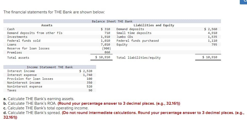 The financial statements for THE Bank are shown below:
Assets
Cash
Demand deposits from other Fis
Investments
Federal funds sold
Loans
Reserve for loan losses.
Premises
Total assets
Income Statement THE Bank
Interest income
Interest expense
Provision for loan losses
Noninterest income
Noninterest expense
Taxes
Balance Sheet THE Bank
$ 2,520
1,740
100
350
520
90
$ 310
710
1,910
1,010
7,010
(900)
860
$ 10,910
Liabilities and Equity
Demand deposits
Small time deposits
Jumbo CDs
Federal funds purchased
Equity
Total liabilities/equity
$ 2,560
4,910
1,535
1,110
795
$ 10,910
U
a. Calculate THE Bank's earning assets.
b. Calculate THE Bank's ROA. (Round your percentage answer to 3 decimal places. (e.g., 32.161))
c. Calculate THE Bank's total operating income.
d. Calculate THE Bank's spread. (Do not round intermediate calculations. Round your percentage answer to 3 decimal places. (e.g.,
32.161))