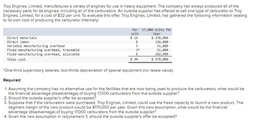 Troy Engines, Limited, manufactures a variety of engines for use in heavy equipment. The company has always produced all of the
necessary parts for its engines, including all of the carburetors. An outside supplier has offered to sell one type of carburetor to Troy
Engines, Limited, for a cost of $32 per unit. To evaluate this offer, Troy Engines, Limited, has gathered the following information relating
to its own cost of producing the carburetor internally:
Direct materials
Direct labor
Variable manufacturing overhead
Fixed manufacturing overhead, traceable
Fixed manufacturing overhead, allocated
Total cost
Per 17,000 Units Per
Year
Unit
$ 14
8
3
3*
6
$ 34
$ 238,000
136,000
51,000
51,000
102,000
$ 578,000
*One-third supervisory salaries; two-thirds depreciation of special equipment (no resale value).
Required:
1. Assuming the company has no alternative use for the facilities that are now being used to produce the carburetors, what would be
the financial advantage (disadvantage) of buying 17,000 carburetors from the outside supplier?
2. Should the outside supplier's offer be accepted?
3. Suppose that if the carburetors were purchased, Troy Engines, Limited, could use the freed capacity to launch a new product. The
segment margin of the new product would be $170,000 per year. Given this new assumption, what would be the financial
advantage (disadvantage) of buying 17,000 carburetors from the outside supplier?
4. Given the new assumption in requirement 3, should the outside supplier's offer be accepted?