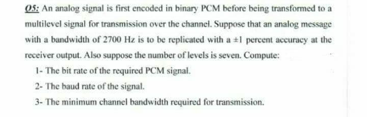 05: An analog signal is first encoded in binary PCM before being transformed to a
multilevel signal for transmission over the channel. Suppose that an analog message
with a bandwidth of 2700 Hz is to be replicated with a +1 percent accuracy at the
receiver output. Also suppose the number of levels is seven. Compute:
1- The bit rate of the required PCM signal.
2- The baud rate of the signal.
3- The minimum channel bandwidth required for transmission.
