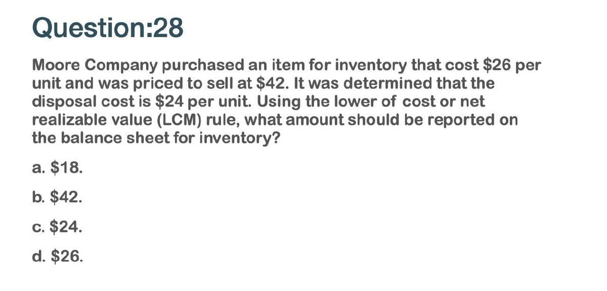 Question:28
Moore Company purchased an item for inventory that cost $26 per
unit and was priced to sell at $42. It was determined that the
disposal cost is $24 per unit. Using the lower of cost or net
realizable value (LCM) rule, what amount should be reported on
the balance sheet for inventory?
a. $18.
b. $42.
c. $24.
d. $26.