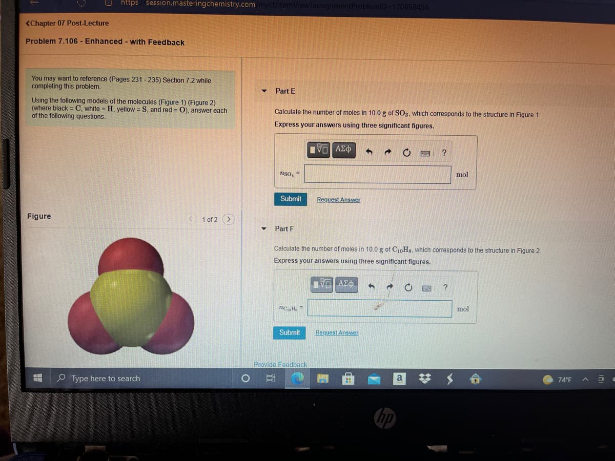 O https/ session.masteringchemistry.com/myct/itemView?assignmentProblemlD=170658456
<Chapter 07 Post-Lecture
Problem 7.106 - Enhanced - with Feedback
You may want to reference (Pages 231 - 235) Section 7.2 while
completing this problem.
Part E
Using the following models of the molecules (Figure 1) (Figure 2)
(where black = C, white = H, yellow = S, and red = 0), answer each
of the following questions.
Calculate the number of moles in 10.0 g of SO3, which corresponds to the structure in Figure 1.
Express your answers using three significant figures.
Πνα ΑΣφ
nso, =
mol
Submit
Request Answer
Figure
1 of 2 >
Part F
Calculate the number of moles in 10.0 g of CioHx, which corresponds to the structure in Figure 2.
Express your answers using three significant figures.
Π ΑΣφ
?
nc H. =
mol
Submit
Request Answer
Provide Feedback
O Type here to search
a
74°F
