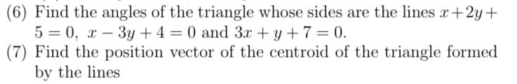 (6) Find the angles of the triangle whose sides are the lines x+2y+
5 = 0, x – 3y + 4 = 0 and 3x + y + 7 = 0.
(7) Find the position vector of the centroid of the triangle formed
by the lines
-
