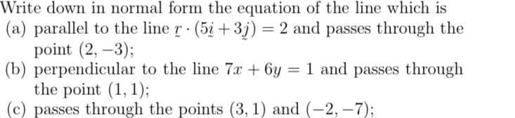 Write down in normal form the equation of the line which is
(a) parallel to the line r · (5į +3j) = 2 and passes through the
point (2, –3);
(b) perpendicular to the line 7x + 6y = 1 and passes through
the point (1, 1);
(c) passes through the points (3, 1) and (-2, –7);
