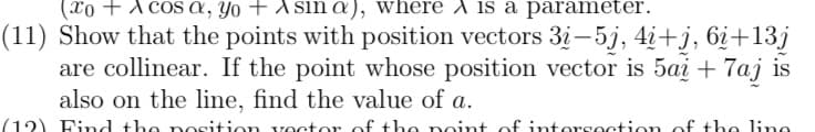 (xo + A cos a, Yo + A sin a), where A is a parameter.
(11) Show that the points with position vectors 3i-5j, 4i+j, 6¿+13j
are collinear. If the point whose position vector is 5ai +7aj is
also on the line, find the value of a.
(12) Find the nosition voctor of the point of intorsection of the line
