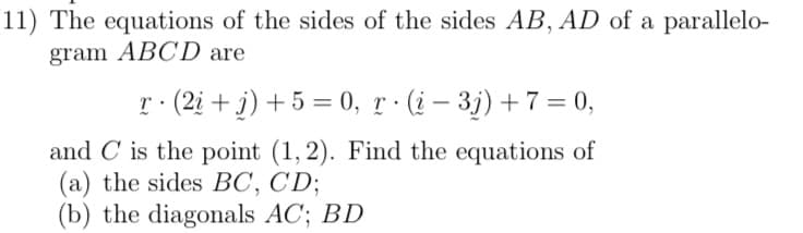 11) The equations of the sides of the sides AB, AD of a parallelo-
gram ABCD are
r· (2i + j) + 5 = 0, r · (į – 3j) + 7 = 0,
and C is the point (1, 2). Find the equations of
(a) the sides BC, CD;
(b) the diagonals AC; BD
