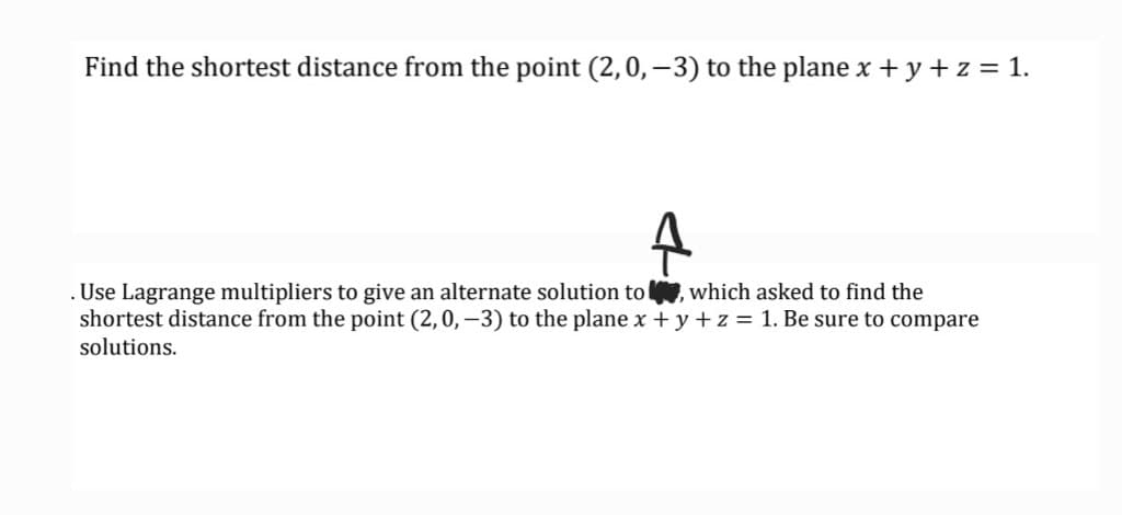 Find the shortest distance from the point (2,0,–3) to the plane x + y + z = 1.
. Use Lagrange multipliers to give an alternate solution to , which asked to find the
shortest distance from the point (2,0, –3) to the plane x +y + z = 1. Be sure to compare
solutions.
