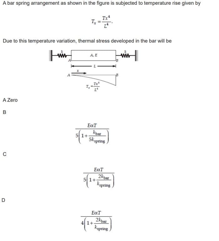 A bar spring arrangement as shown in the figure is subjected to temperature rise given by
Due to this temperature variation, thermal stress developed in the bar will be
Luin
A Zero
B
C
D
L
Tx
1+
A, E
EaT
Kbar
5kspring
EXT
5 1+
41+
2kbar
Kepring
EaT
2kbar
Kapring
www