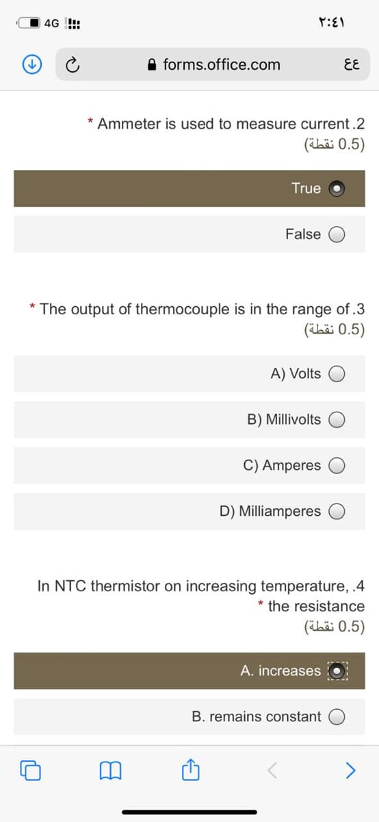 4G !:
A forms.office.com
EE
* Ammeter is used to measure current.2
)0.5 نقطة(
True
False
The output of thermocouple is in the range of.3
)0.5 نقطة(
A) Volts
B) Millivolts
C) Amperes
D) Milliamperes
In NTC thermistor on increasing temperature, .4
* the resistance
)0.5 نقطة(
A. increases
B. remains constant
<>
