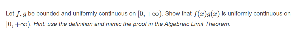 Let f, g be bounded and uniformly continuous on [0, +∞). Show that f(x)g(x) is uniformly continuous on
[0, +0). Hint: use the definition and mimic the proof in the Algebraic Limit Theorem.
