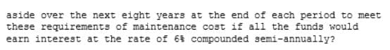 aside over the next eight years at the end of each period to meet
these requirements of maintenance cost if all the funds would
earn interest at the rate of 6% compounded semi-annually?
