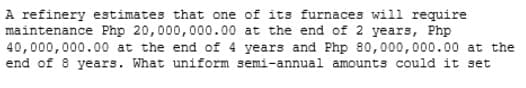 A refinery estimates that one of its furnaces will require
maintenance Php 20,000,000.00 at the end of 2 years, Php
40,000,000.00 at the end of 4 years and Php 80,000,000.00 at the
end of 8 years. What uniform semi-annual amounts could it set
