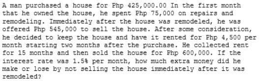 A man purchased a house for Php 425,000.00 In the first month
that he owned the house, he spent Php 75,000 on repairs and
remodeling. Immediately after the house was remodeled, he was
offered Php 545,000 to sell the house. After some consideration,
he decided to keep the house and have it rented for Php 4,500 per
month starting two months after the purchase. He collected rent
for 15 months and then sold the house for Php 600,000. If the
interest rate was 1.5$ per month, how much extra money did he
make or lose by not selling the house immediately after it was
remodeled?
