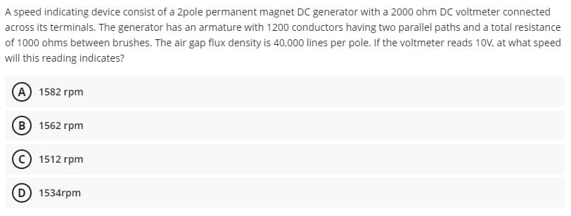 A speed indicating device consist of a 2pole permanent magnet DC generator with a 2000 ohm DC voltmeter connected
across its terminals. The generator has an armature with 1200 conductors having two parallel paths and a total resistance
of 1000 ohms between brushes. The air gap flux density is 40,000 lines per pole. If the voltmeter reads 10V, at what speed
will this reading indicates?
A 1582 rpm
B 1562 rpm
C) 1512 rpm
D 1534rpm
