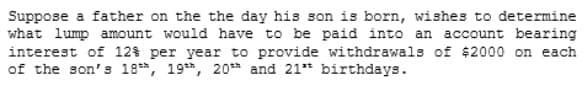 Suppose a father on the the day his son is born, wishes to determine
what lump amount would have to be paid into an account bearing
interest of 12% per year to provide withdrawals of $2000 on each
of the son's 18, 19*h, 20** and 21* birthdays.
