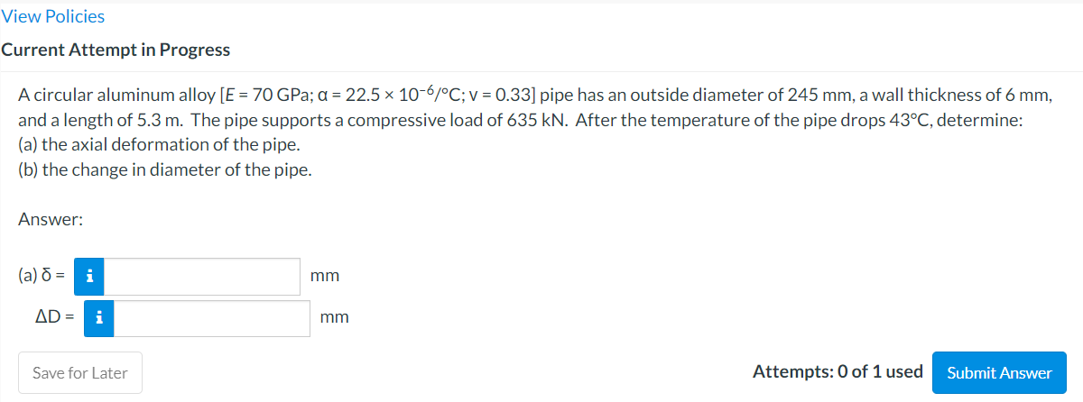 View Policies
Current Attempt in Progress
A circular aluminum alloy [E = 70 GPa; a = 22.5 × 10-6/°C; v = 0.33] pipe has an outside diameter of 245 mm, a wall thickness of 6 mm,
and a length of 5.3 m. The pipe supports a compressive load of 635 kN. After the temperature of the pipe drops 43°C, determine:
(a) the axial deformation of the pipe.
(b) the change in diameter of the pipe.
Answer:
(a) ō =
i
mm
AD =
i
mm
Save for Later
Attempts: 0 of 1 used
Submit Answer
