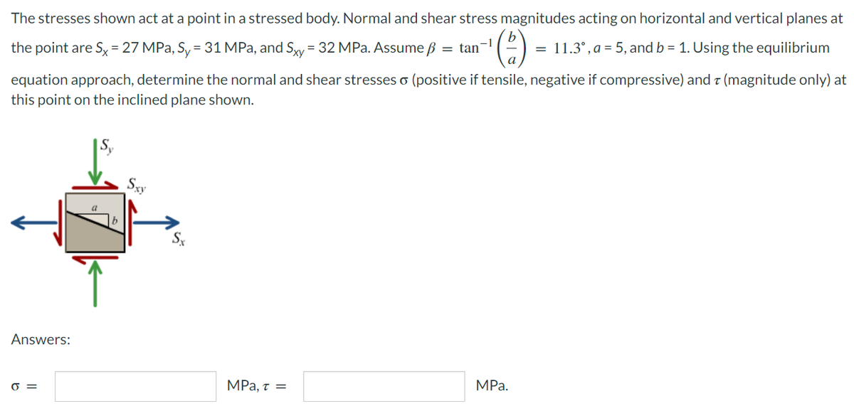 The stresses shown act at a point in a stressed body. Normal and shear stress magnitudes acting on horizontal and vertical planes at
= 11.3°, a = 5, and b = 1. Using the equilibrium
the point are Sy = 27 MPa, Sy = 31 MPa, and Syy = 32 MPa. Assume ß = tan¬!
equation approach, determine the normal and shear stresses o (positive if tensile, negative if compressive) and z (magnitude only) at
this point on the inclined plane shown.
|Sy
Sxy
Answers:
MPа.
MPa, t =
