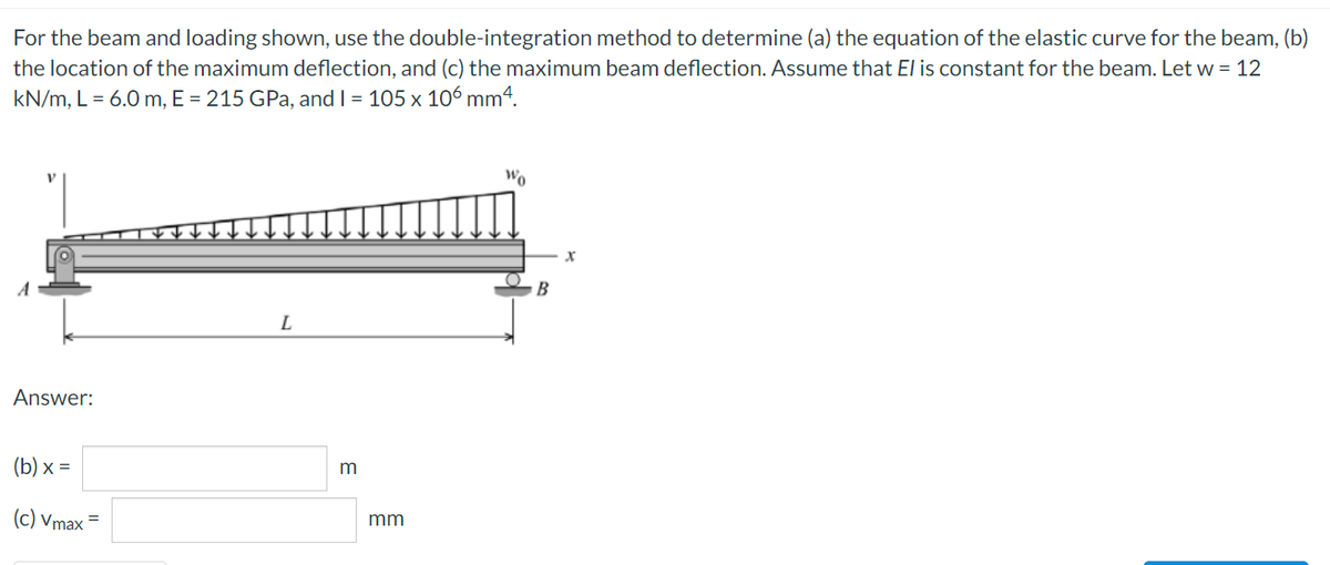 For the beam and loading shown, use the double-integration method to determine (a) the equation of the elastic curve for the beam, (b)
the location of the maximum deflection, and (c) the maximum beam deflection. Assume that El is constant for the beam. Let w = 12
kN/m, L = 6.0 m, E = 215 GPa, and I = 105 x 106 mm4.
Wo
B
Answer:
(b) x =
m
(c) Vmax =
mm
