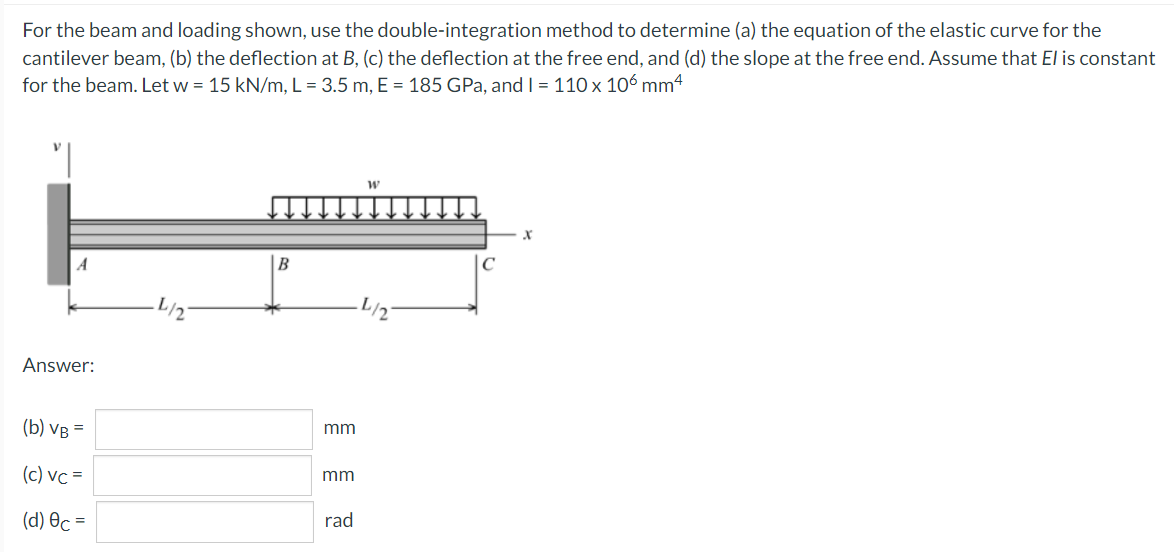 For the beam and loading shown, use the double-integration method to determine (a) the equation of the elastic curve for the
cantilever beam, (b) the deflection at B, (c) the deflection at the free end, and (d) the slope at the free end. Assume that El is constant
for the beam. Let w = 15 kN/m, L = 3.5 m, E = 185 GPa, and I = 110 x 106 mm4
A
B
L/2
Answer:
(b) VB =
mm
(c) vc =
mm
rad
(d) Oc =
