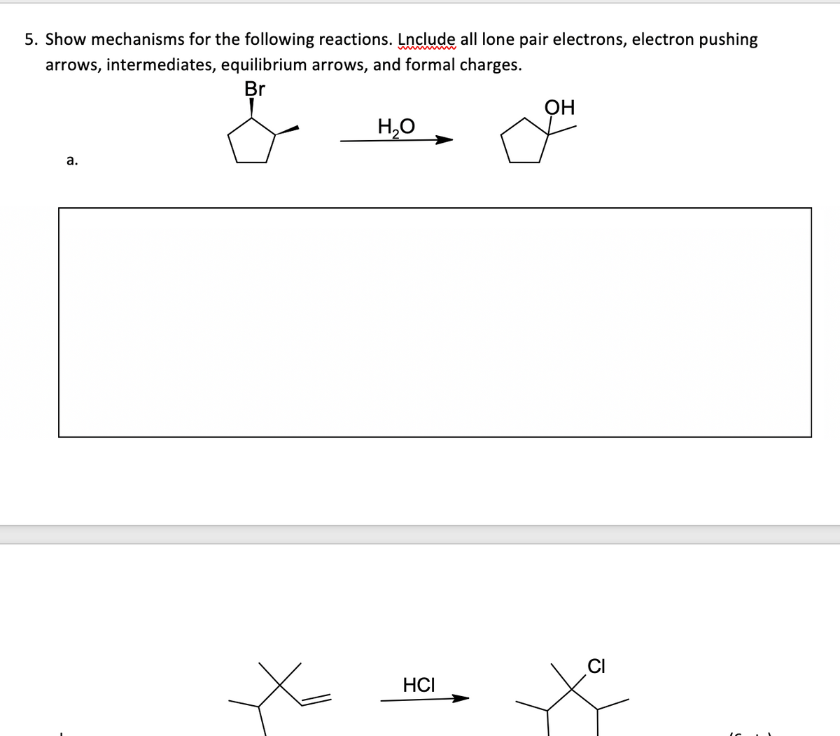 5. Show mechanisms for the following reactions. Lnclude all lone pair electrons, electron pushing
arrows, intermediates, equilibrium arrows, and formal charges.
Br
a.
H₂O
HCI
OH
CI