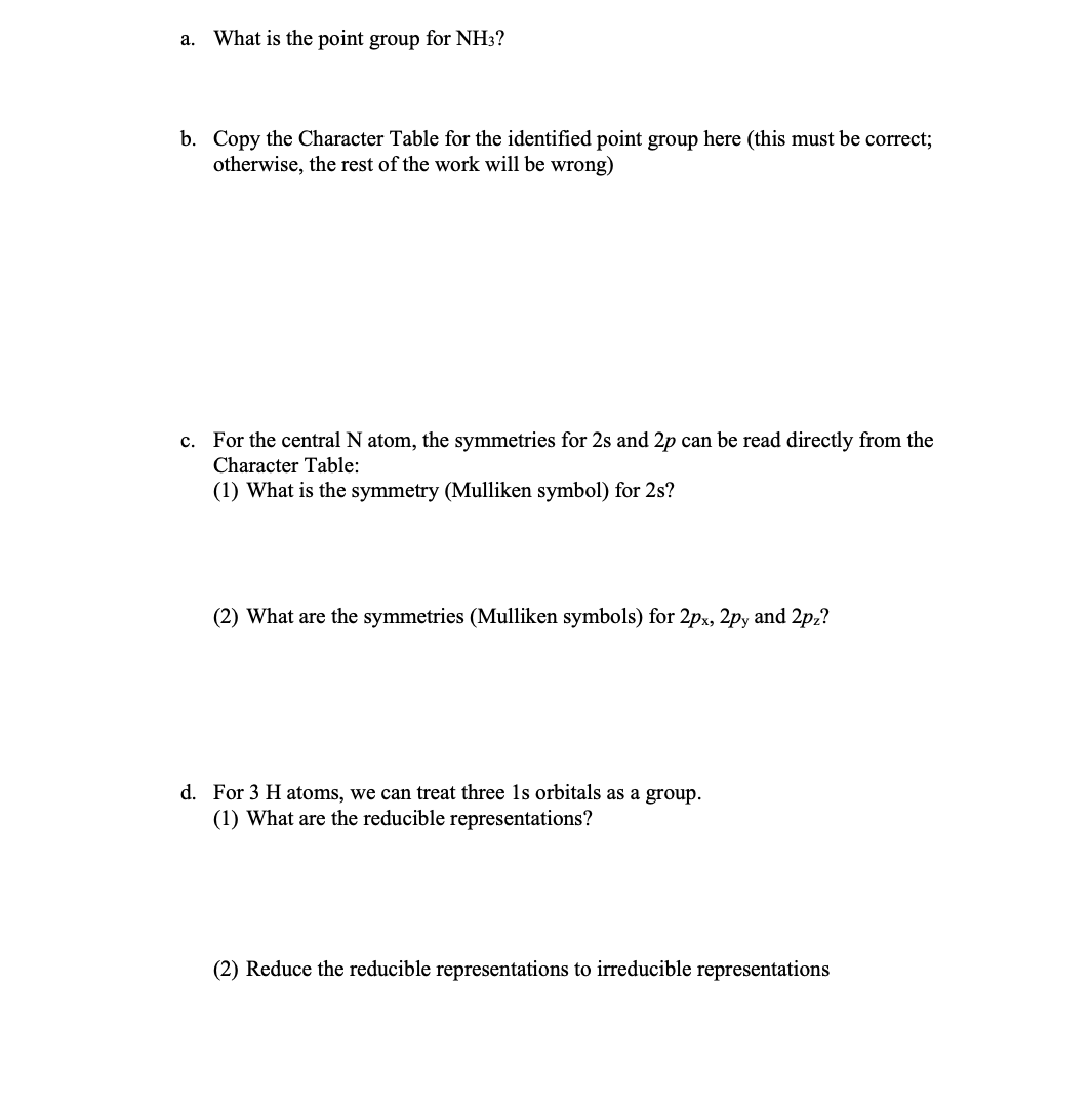 a. What is the point group for NH3?
b. Copy the Character Table for the identified point group here (this must be correct;
otherwise, the rest of the work will be wrong)
c. For the central N atom, the symmetries for 2s and 2p can be read directly from the
Character Table:
(1) What is the symmetry (Mulliken symbol) for 2s?
(2) What are the symmetries (Mulliken symbols) for 2px, 2py and 2pz?
d. For 3 H atoms, we can treat three 1s orbitals as a group.
(1) What are the reducible representations?
(2) Reduce the reducible representations to irreducible representations