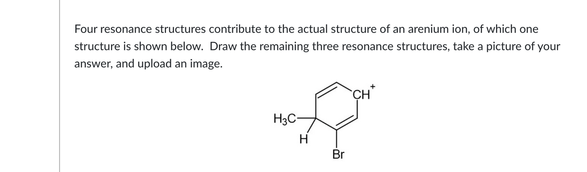 ### Exploring Resonance Structures of Arenium Ion

Four resonance structures contribute to the actual structure of an arenium ion, of which one structure is shown below. Draw the remaining three resonance structures, take a picture of your answer, and upload an image.

![Image](arenium-ion.png)

In the given structure, the arenium ion features a benzene ring with the following substituents and a positive charge:

- A methyl group (CH₃) attached to the first carbon.
- A hydrogen atom attached to the second carbon.
- A bromine atom (Br) attached to the fourth carbon.
- A positive charge on the fifth carbon, attached to a hydrogen atom.

The resonance structures for an arenium ion involve the delocalization of the positive charge around the ring. To complete this task, you need to draw the other three resonance structures, ensuring that the positive charge and double bonds shift appropriately around the benzene ring.

Click on the image below to upload your drawn resonance structures:
[Upload Image](#)

Once you have successfully drawn and uploaded your answer, the complete set of resonance structures should provide a better understanding of how electron delocalization contributes to the stability of the arenium ion. 

Feel free to refer to your textbook or class notes on resonance structures for additional guidance on how to accurately draw these contributing forms.