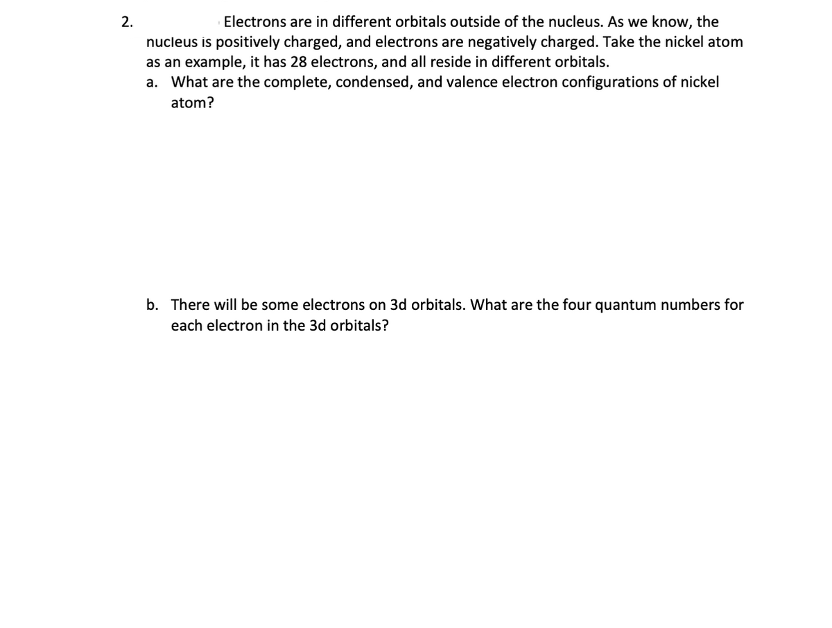 2.
Electrons are in different orbitals outside of the nucleus. As we know, the
nucleus is positively charged, and electrons are negatively charged. Take the nickel atom
as an example, it has 28 electrons, and all reside in different orbitals.
a. What are the complete, condensed, and valence electron configurations of nickel
atom?
b. There will be some electrons on 3d orbitals. What are the four quantum numbers for
each electron in the 3d orbitals?