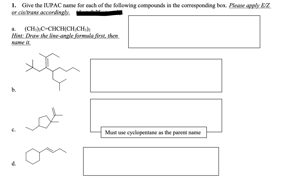 1. Give the IUPAC name for each of the following compounds in the corresponding box. Please apply E/Z
or cis/trans accordingly.
(CH):С-СНCH(CH-CH)2
Hint: Draw the line-angle formula first, then
пате it.
a.
b.
с.
Must use cyclopentane as the parent name
d.
