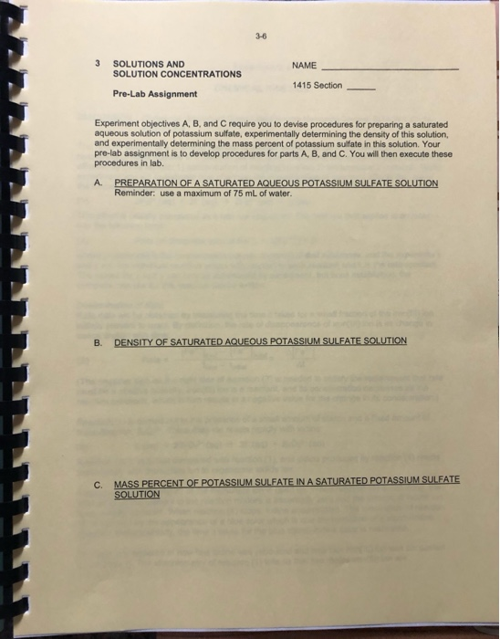 3-6
3
SOLUTIONS AND
NAME
SOLUTION CONCENTRATIONS
1415 Section
Pre-Lab Assignment
Experiment objectives A, B, and C require you to devise procedures for preparing a saturated
aqueous solution of potassium sulfate, experimentally determining the density of this solution,
and experimentally determining the mass percent of potassium sulfate in this solution. Your
pre-lab assignment is to develop procedures for parts A, B, and C. You will then execute these
procedures in lab.
PREPARATION OF A SATURATED AQUEOUS POTASSIUM SULFATE SOLUTION
Reminder: use a maximum of 75 mL of water.
A.
В.
DENSITY OF SATURATED AQUEOUS POTASSIUM SULFATE SOLUTION
C.
MASS PERCENT OF POTASSIUM SULFATE IN A SATURATED POTASSIUM SULFATE
SOLUTION
