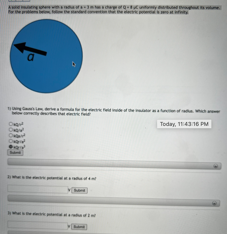 A solid insulating sphere with a radius of a = 3 m has a charge of Q = 8 µC uniformly distributed throughout its volume.
For the problems below, follow the standard convention that the electric potential is zero at infinity.
1) Using Gauss's Law, derive a formula for the electric field inside of the insulator as a function of radius. Which answer
below correctly describes that electric field?
Today, 11:43:16 PM
OKQ/?
OKQ/a?
OKQA/r?
OkQr/a?
OKQr/a
Submit
2) What is the electric potential at a radius of 4 m?
Submit
3) What is the electric potential at a radius of 2 m?
Submit
