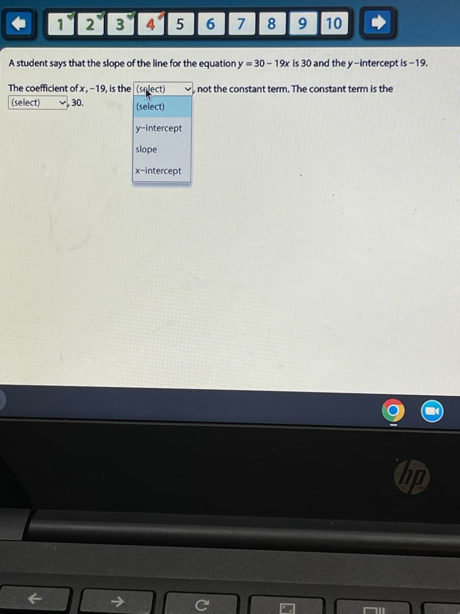 1 2 3
LO
个
5
A student says that the slope of the line for the equation y = 30 - 19x is 30 and the y-intercept is -19.
The coefficient of x, -19, is the (select), not the constant term. The constant term is the
(select)
, 30.
(select)
y-intercept
6 7 8 9 10
slope
x-intercept
2
hp