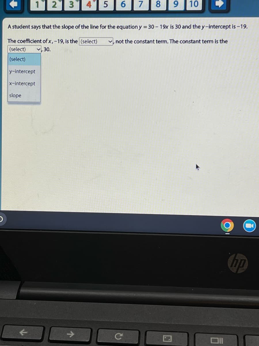 1 2 3
y-intercept
x-intercept
slope
A student says that the slope of the line for the equation y = 30-19x is 30 and the y-intercept is -19.
The coefficient of x,-19, is the (select)
not the constant term. The constant term is the
(select)
,30.
(select)
5
↑
6 7 8 9 10
C
U
hp