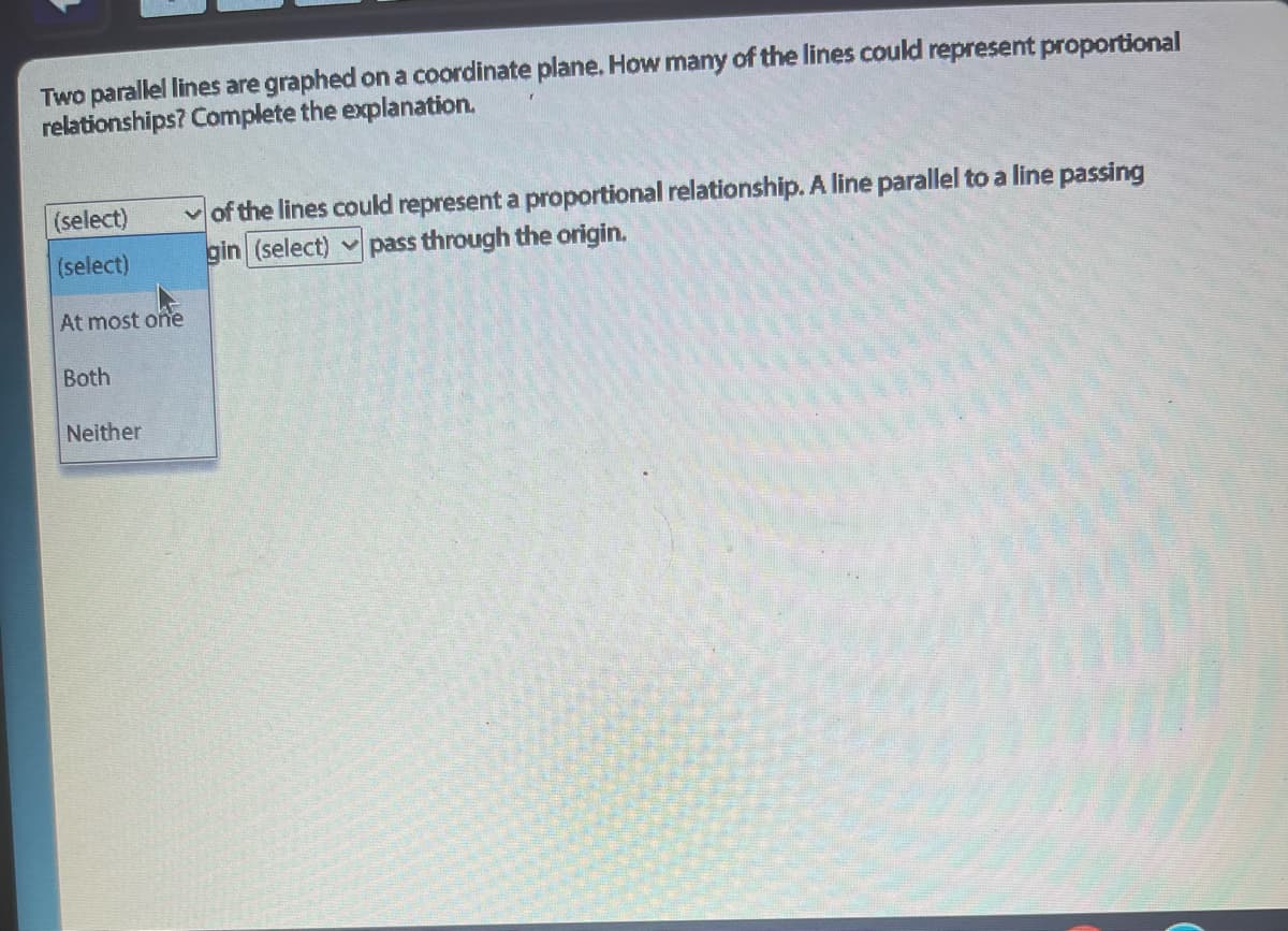 Two parallel lines are graphed on a coordinate plane. How many of the lines could represent proportional
relationships? Complete the explanation.
(select)
(select)
At most one
Both
Neither
of the lines could represent a proportional relationship. A line parallel to a line passing
gin (select) ✓pass through the origin.