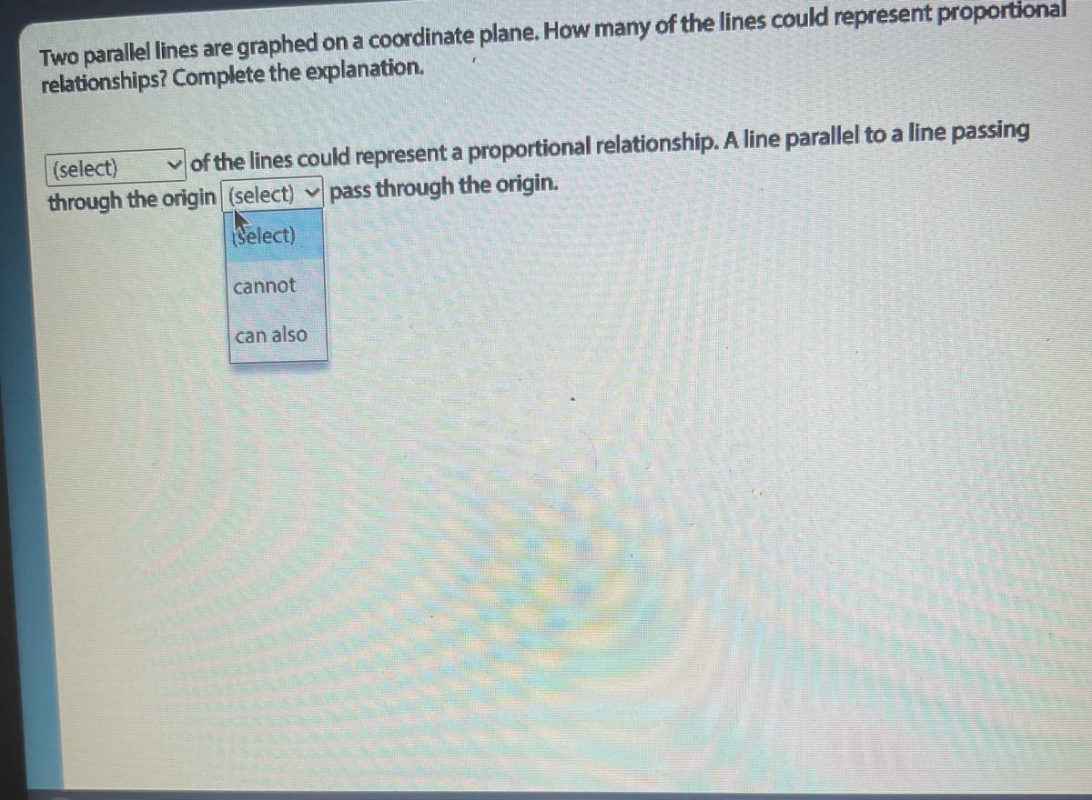 Two parallel lines are graphed on a coordinate plane. How many of the lines could represent proportional
relationships? Complete the explanation.
(select)
of the lines could represent a proportional relationship. A line parallel to a line passing
through the origin (select) ✓pass through the origin.
(Select)
cannot
can also