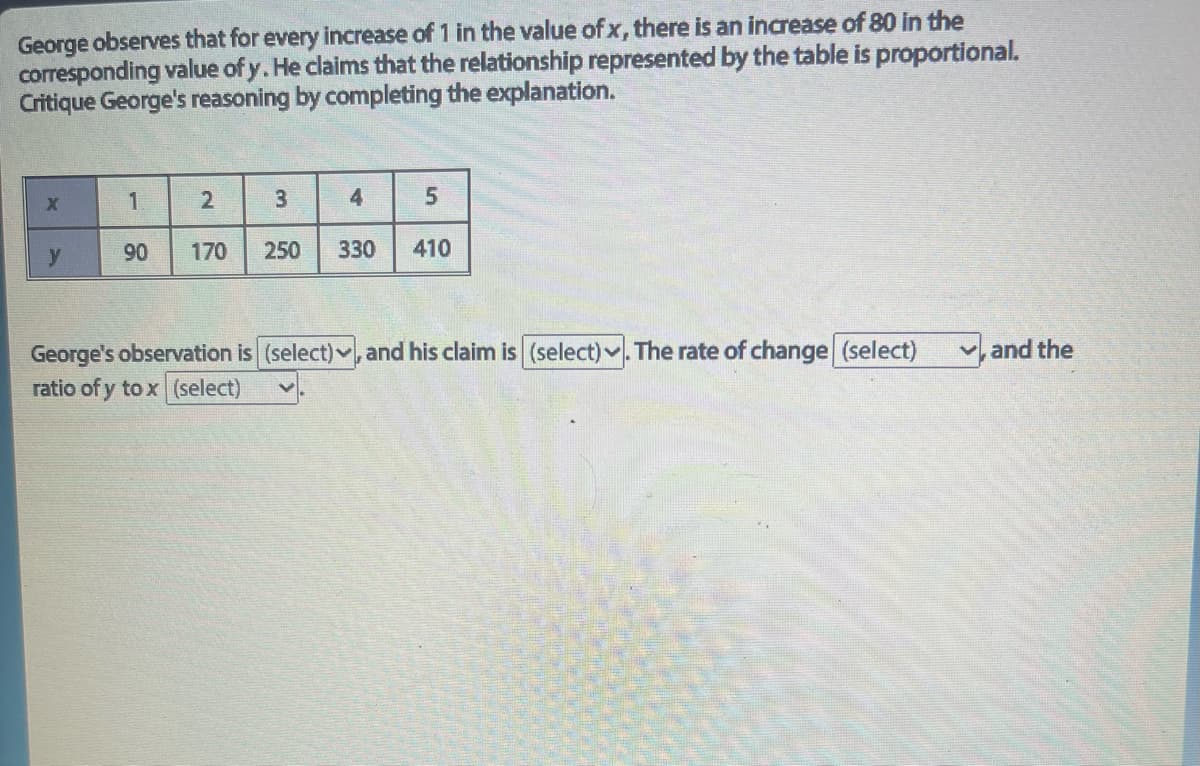 George observes that for every increase of 1 in the value of x, there is an increase of 80 in the
corresponding value of y. He claims that the relationship represented by the table is proportional.
Critique George's reasoning by completing the explanation.
X
y
1
90 170
2
3
250 330
4
5
410
George's observation is (select). and his claim is (select). The rate of change (select) and the
ratio of y tox (select)