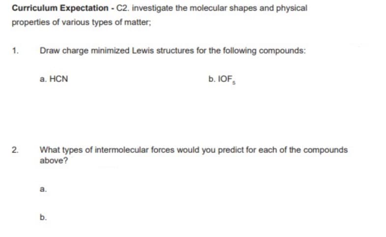 Curriculum Expectation - C2. investigate the molecular shapes and physical
properties of various types of matter;
1.
Draw charge minimized Lewis structures for the following compounds:
а. HCN
b. IOF,
2.
What types of intermolecular forces would you predict for each of the compounds
above?
а.
b.
