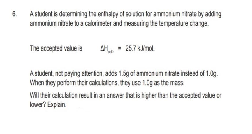 6.
A student is determining the enthalpy of solution for ammonium nitrate by adding
ammonium nitrate to a calorimeter and measuring the temperature change.
The accepted value is
AH = 25.7 kJ/mol.
sol'n
A student, not paying attention, adds 1.5g of ammonium nitrate instead of 1.0g.
When they perform their calculations, they use 1.0g as the mass.
Will their calculation result in an answer that is higher than the accepted value or
lower? Explain.
