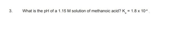 3.
What is the pH of a 1.15 M solution of methanoic acid? K = 1.8 x 10+
