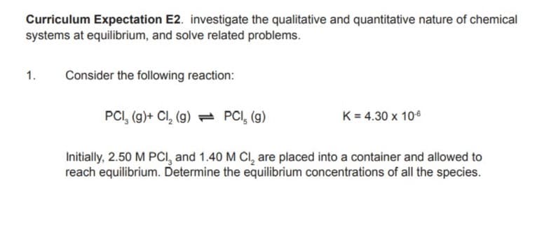 Curriculum Expectation E2. investigate the qualitative and quantitative nature of chemical
systems at equilibrium, and solve related problems.
1.
Consider the following reaction:
PCI, (g)+ Cl, (g) = PCI, (g)
K = 4.30 x 106
Initially, 2.50 M PCI, and 1.40 M CI, are placed into a container and allowed to
reach equilibrium. Determine the equilibrium concentrations of all the species.
