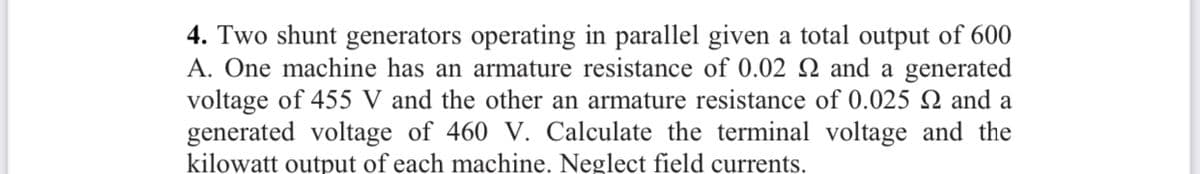 4. Two shunt generators operating in parallel given a total output of 600
A. One machine has an armature resistance of 0.02 N and a generated
voltage of 455 V and the other an armature resistance of 0.025 Q and a
generated voltage of 460 V. Calculate the terminal voltage and the
kilowatt output of each machine. Neglect field currents.
