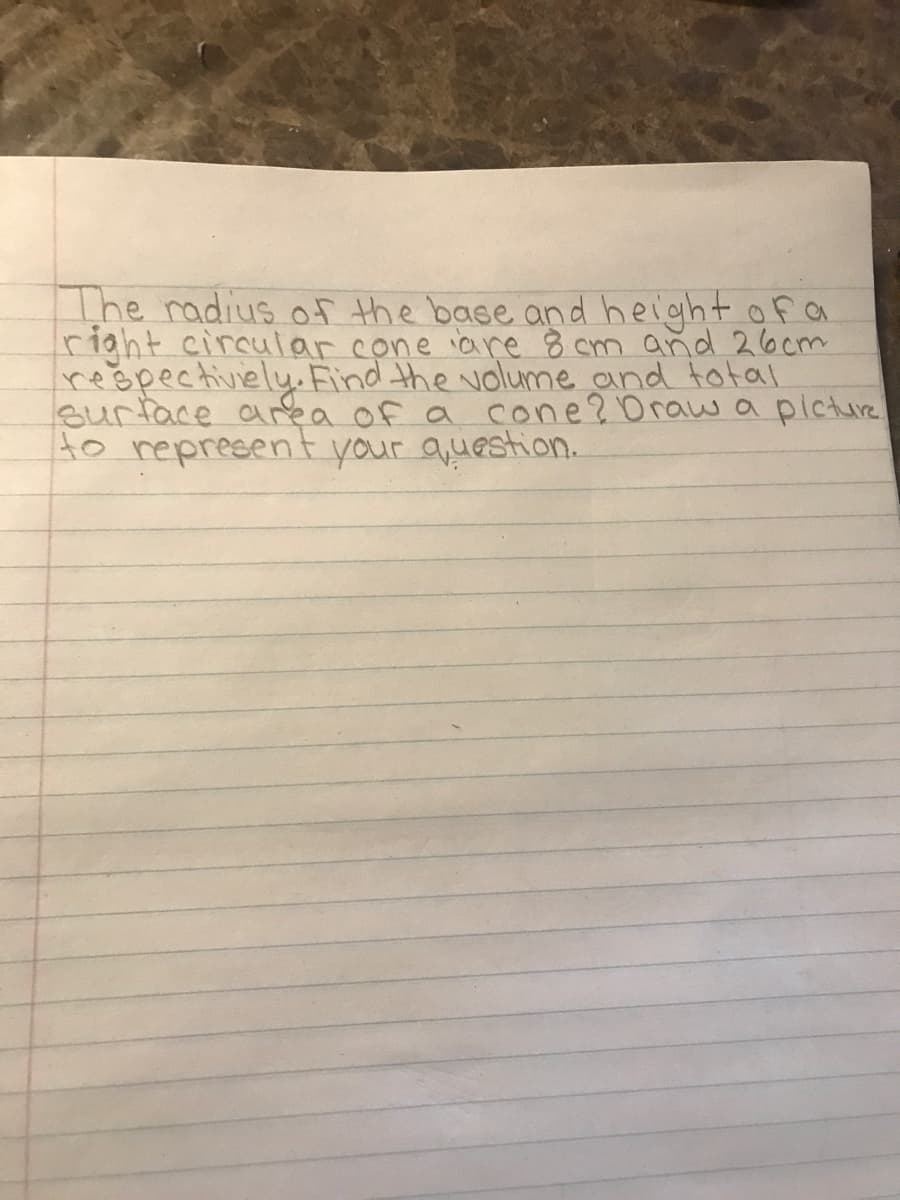 The radius of the bace and height ofa
right circulor cone iare 8 cm and 26cm
rešpectiviely. Find the volume and total
Burface area of a cone?Draw a picture
to represent your question.
