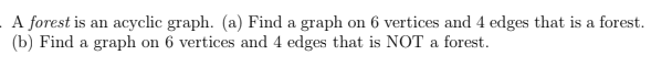 A forest is an acyclic graph. (a) Find a graph on 6 vertices and 4 edges that is a forest.
(b) Find a graph on 6 vertices and 4 edges that is NOT a forest.
