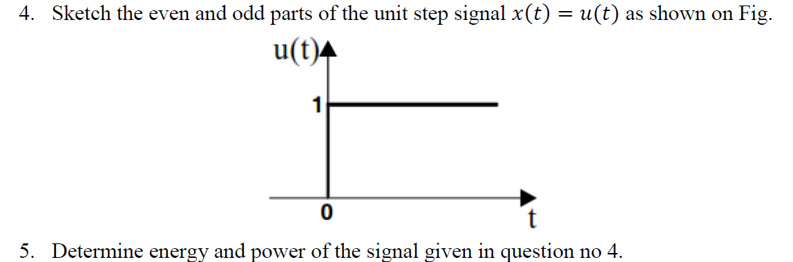 4. Sketch the even and odd parts of the unit step signal x(t) = u(t) as shown on Fig.
u(t)4
1
5. Determine energy and power of the signal given in question no 4.
