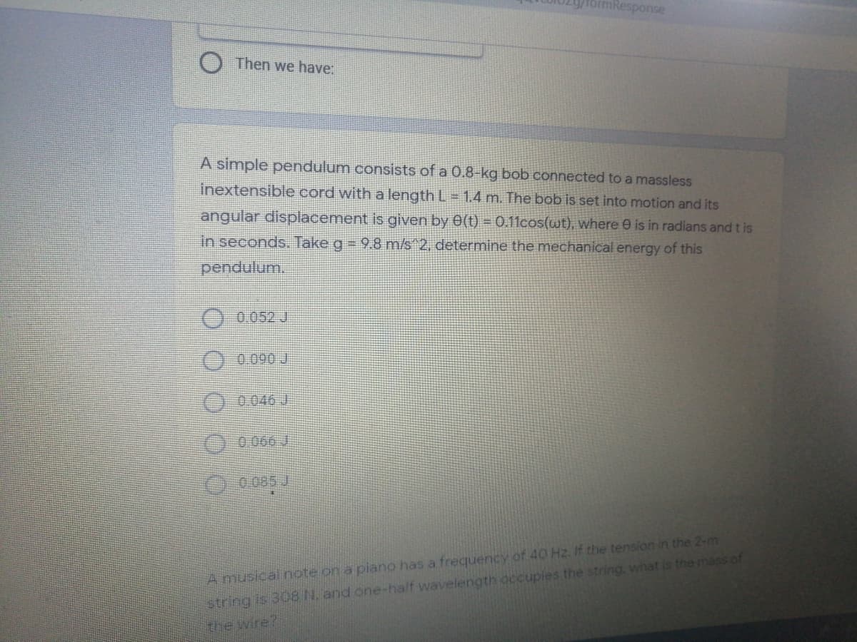 Response
Then we have:
A simple pendulum consists of a 0.8-kg bob connected to a massless
inextensible cord with a length L= 1.4 m. The bob is set into motion and its
angular displacement is given by 0(t) = 0.11cos(wt), where 0 is in radians and t is
in seconds. Take g 9.8 m/s 2, determine the mechanical energy of this
pendulum.
O 0.052 J
0090 J
0.046 J
O 0066 J
O0085 J
A musical note on a piano has a frequency of 40 Hz. If the tension in the 2-m
string is 308 N. and one-half wavelength occupies the string. what is the mass of
the wire?
