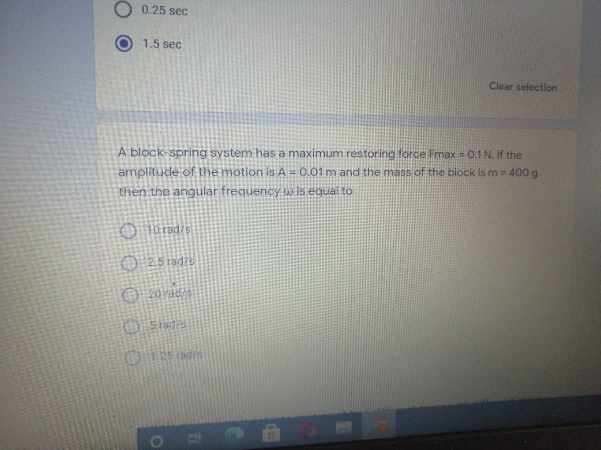 0.25 sec
1.5 sec
Clear selection
A block-spring system has a maximum restoring force Fmax = 0.1 N. If the
amplitude of the motion is A = 0.01 m and the mass of the block is m = 400 g
then the angular frequency w is equal to
O 10 rad/s
2.5 rad/s
20 rad/s
5 rad/s.
125 rad/s
