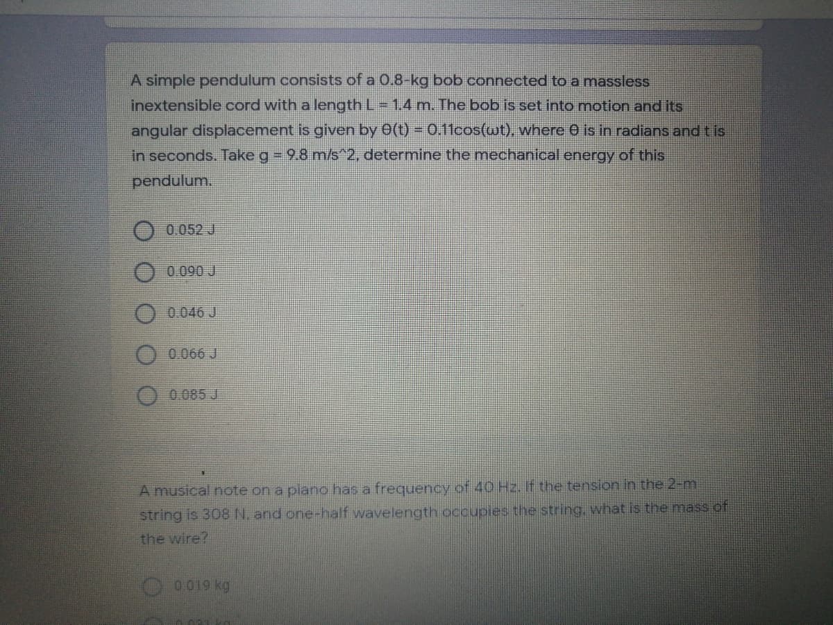 A simple pendulum consists of a 0.8-kg bob connected to a masslesss
inextensible cord with a length L= 1.4 m. The bob is set into motion and its
angular displacement is given by 0(t) = 0.11cos(wt), where 0 is in radians and tis
in seconds. Take g= 9.8 m/s^2, determine the mechanical energy of this
pendulum.
0.052 J
0.090 J
0.046 J
0.066 J
0 085 J
A musical note on a piano has a frequency of 40 H2. If the tension in the 2-m
string is 308 N. and one-half wavelength occupies the string, what is the mass of
the wire?
O 0019 kg
