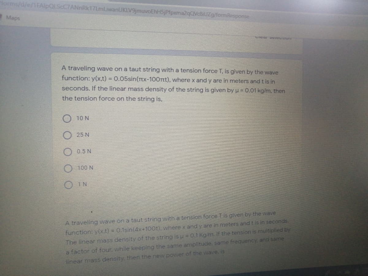 forms/d/e/1FAlpQLScC7ANnRk17LmLiwanUKLV9jmuvoEhH5jPfpxma2qQVc8iUZg/formResponse
Maps
A traveling wave on a taut string with a tension force T, is given by the wave
function: y(x,t) = 0.05sin(Tx-100Ttt), where x and y are in meters and t is in
seconds. If the linear mass density of the string is given by u = 0.01 kg/m, then
the tension force on the string is,
10 N
25 N
O 05N
O 100 N
O IN
A traveling wave on a taut string with a tension force Tis given by the wave
function yxt) = 0.1sin(4x÷100t), where x and y are in meters and t is in seconds.
The linear nmass density of the string is u = 0.1 Kg/m. If the tension is multiplied by
a factor of four, while keeping the same amplitude, same frequency, and sanme
tinear mass density, then the new power of the wave. is
